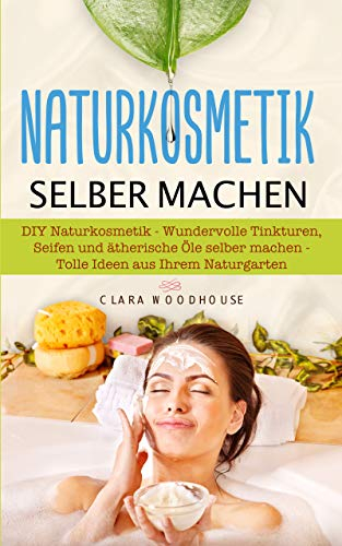 Naturkosmetik selber machen: DIY Naturkosmetik - Wundervolle Tinkturen, Seifen und ätherische Öle selber machen - Tolle Ideen aus Ihrem Naturgarten
