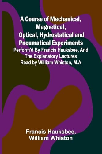 A Course of Mechanical, Magnetical, Optical, Hydrostatical and Pneumatical Experiments; perform'd by Francis Hauksbee, and the Explanatory Lectures read by William Whiston, M.A