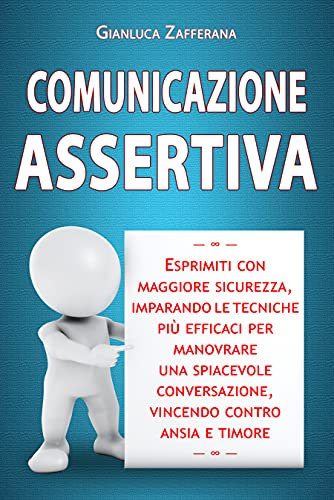 Comunicazione Assertiva: Esprimiti con maggiore sicurezza, imparando le tecniche più efficaci per manovrare una spiacevole conversazione, vincendo contro ansia e timore