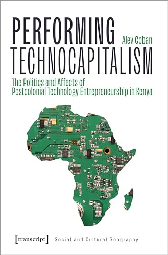 Performing Technocapitalism: The Politics and Affects of Postcolonial Technology Entrepreneurship in Kenya (Sozial- und Kulturgeographie)