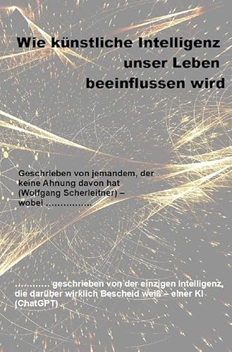 Wie künstliche Intelligenz unser Leben beeinflussen wird: Geschrieben von jemandem, der keine Ahnung davon hat (Wolfgang Scherleitner) – wobei ……………. ... wirklich Bescheid weiß – einer KI (ChatGPT)