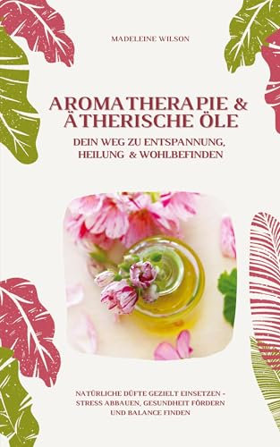 Aromatherapie und Ätherische Öle: Dein Weg zu Entspannung, Heilung und Wohlbefinden (Natürliche Düfte gezielt einsetzen – Stress abbauen, Gesundheit fördern und Balance finden)
