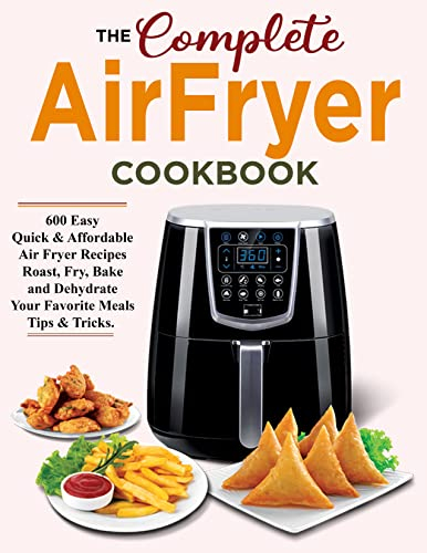 The Complete Air Fryer Cookbook 600 Easy Quick and Affordable Air Fryer Recipes for Roast, Fry, Bake and Dehydrate Your Favorite Meals Tip and Tricks
