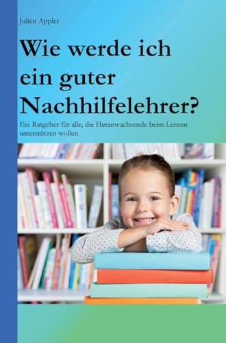 Wie werde ich ein guter Nachhilfelehrer?: Ein Ratgeber für alle, die Heranwachsende beim Lernen unterstützen wollen