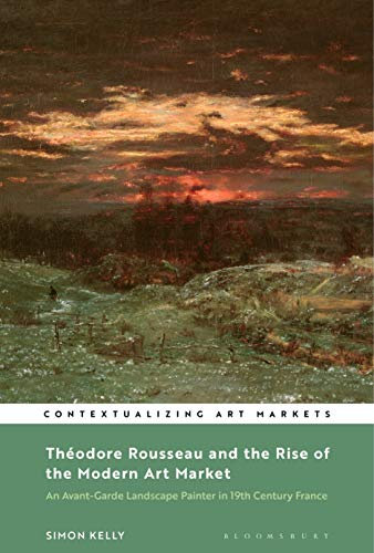 Théodore Rousseau and the Rise of the Modern Art Market: An Avant-Garde Landscape Painter in Nineteenth-Century France (Contextualizing Art Markets)
