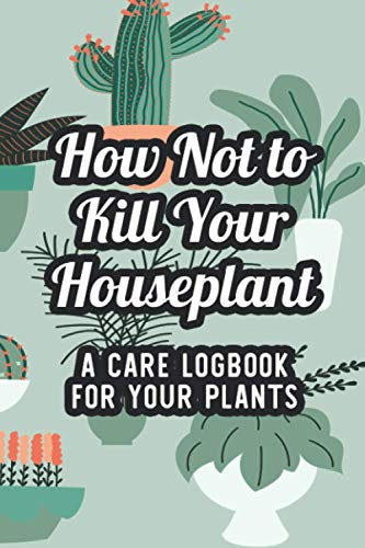 How Not To Kill Your Houseplant A Care Logbook For Your Plants: Logbook Of Special Care Instructions And Plant Requirements, An Indoor Gardeners Journal