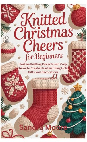 Knitted Christmas Cheers for Beginners: Festive Knitting Projects and Cozy Patterns to Create Heartwarming Holiday Gifts and Decorations