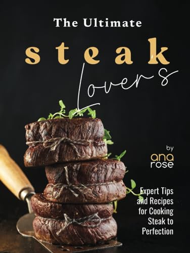 The Ultimate Steak Lover's Cookbook: Expert Tips and Recipes for Cooking Steak to Perfection
