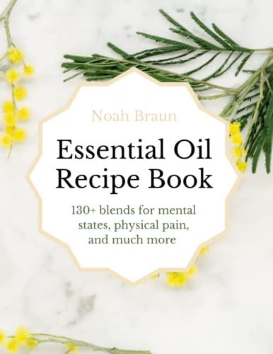 Essential Oil Recipe Book: 130+ Blends For Mental States, Physical Pain & Much More