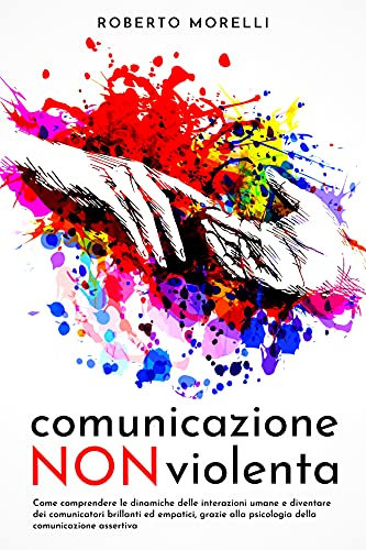 COMUNICAZIONE NON VIOLENTA: Come comprendere le dinamiche delle interazioni umane e diventare dei comunicatori brillanti ed empatici, grazie alla psicologia della comunicazione assertiva