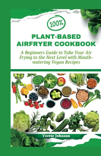 100% PLANT-BASED AIRFRYER COOKBOOK: A Beginners Guide to Take Your Air Frying to the Next Level with Mouth-watering Vegan Recipes (DELECTABLE AIR FRYER DISHES)
