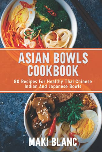 Asian Bowls Cookbook: 80 Recipes For Healthy Thai Chinese Indian And Japanese Bowls