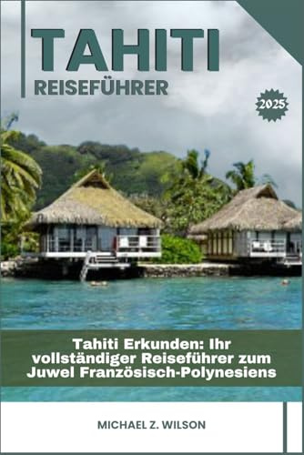 TAHITI REISEFÜHRER: Tahiti Erkunden: Ihr vollständiger Reiseführer zum Juwel Französisch-Polynesiens