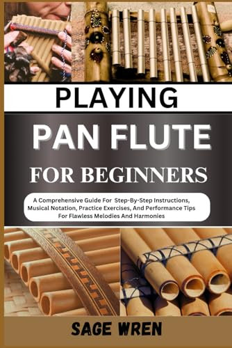 PLAYING PAN FLUTE FOR BEGINNER: A Comprehensive Guide For Step-By-Step Instructions, Musical Notation, Practice Exercises, And Performance Tips For Flawless Melodies And Harmonies
