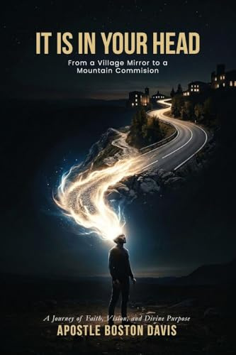 IT IS IN YOUR HEAD: From a Village Mirror to a Mountain Commission A Journey of Faith, Vision, and Divine Purpose