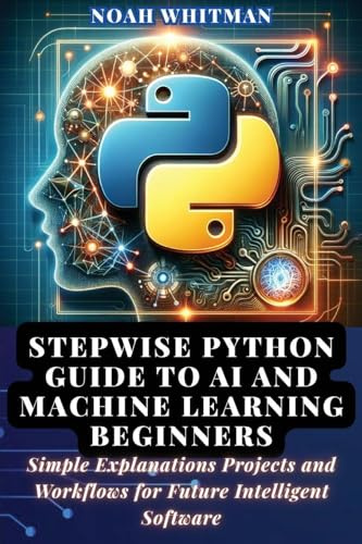 Stepwise Python Guide to AI and Machine Learning Beginners: Simple Explanations Projects and Workflows for Future Intelligent Software