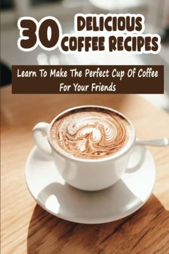 30 Delicious Coffee Recipes: Learn To Make The Perfect Cup Of Coffee For Your Friends