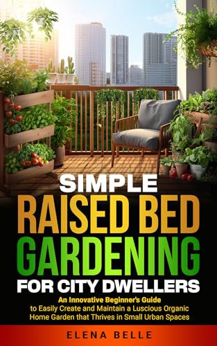 Simple Raised Bed Gardening For City Dwellers: An Innovative Beginner's Guide to Easily Create and Maintain a Luscious Organic Home Garden that Thrives in Small Urban Spaces