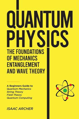 QUANTUM PHYSICS The Foundations of Mechanics, Entanglement and Wave Theory: A Beginners Guide to Quantum Mechanics, String Theory, Field Theory and Quantum Computing