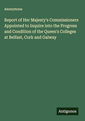 Report of Her Majesty's Commissioners Appointed to Inquire into the Progress and Condition of the Queen's Colleges at Belfast, Cork and Galway