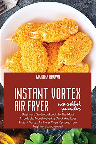 Instant Vortex Air Fryer Oven Cookbook For Newbies: Beginners Guide cookbook To The Most Affordable, Mouthwatering Quick And Easy Instant Vortex Air Fryer Oven Recipes, from beginners to advanced