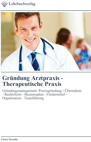 Gründung Arztpraxis - Therapeutische Praxis: Gründungsmanagement: Praxisgründung /-Übernahme - Rechtsform - Businessplan - Fördermittel - Organisation - Teamführung