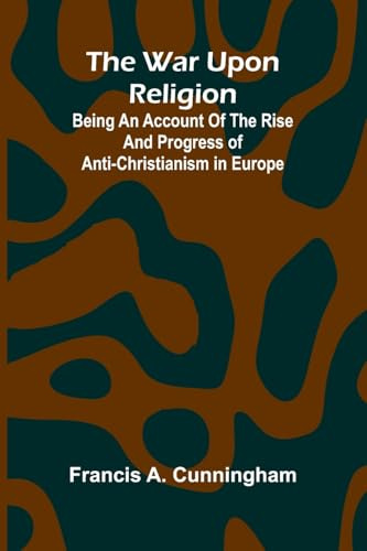 The War Upon Religion; Being An Account Of The Rise And Progress Of Anti-Christianism In Europe
