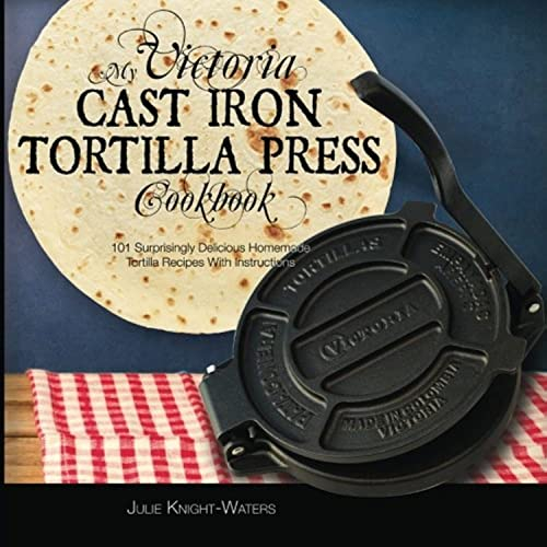 My Victoria Cast Iron Tortilla Press Cookbook: 101 Surprisingly Delicious Homemade Tortilla Recipes with Instructions: Volume 1 (Victoria Cast Iron Tortilla Press Recipes)