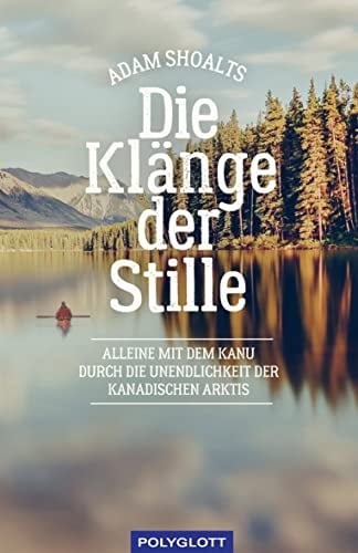 Die Klänge der Stille: Alleine mit dem Kanu durch die Unendlichkeit der kanadischen Arktis (Reiseerzählungen)