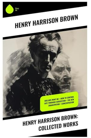 Henry Harrison Brown: Collected Works: Dollars Want Me + How To Control Fate Through Suggestion + The New Emancipation + Concentration