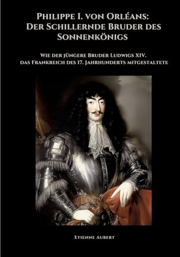 Philippe I. von Orléans: Der Schillernde Bruder des Sonnenkönigs: Wie der jüngere Bruder Ludwigs XIV. das Frankreich des 17. Jahrhunderts mitgestaltete