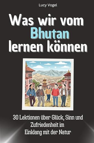 Was wir vom Bhutan lernen können - Das perfekte Geschenk für Weihnachten und Geburtstag für Männer, Frauen und Teenager: 30 Lektionen über Glück, Sinn und Zufriedenheit im Einklang mit der Natur