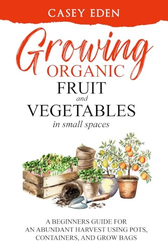 Growing Organic Fruit and Vegetables in Small Spaces: A Beginners Guide for an Abundant Harvest using Pots, Containers, and Grow Bags (Grow Your Own)