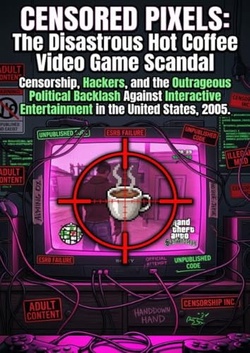 Censored Pixels: The Disastrous Hot Coffee Video Game Scandal: Censorship, Hackers, and the Outrageous Political Backlash Against Interactive Entertainment in the United States, 2005