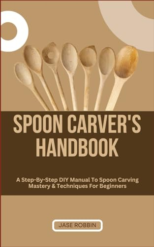 SPOON CARVER'S HANDBOOK: A Step-By-Step DIY Manual To Spoon Carving Mastery & Techniques For Beginners