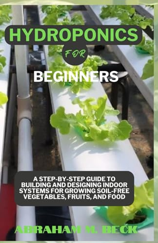 Hydroponics for Beginners: A Step-by-Step Guide to Building and Designing Indoor Systems for Growing Soil-Free Vegetables, Fruits, and Food