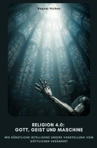 Religion 4.0: Gott, Geist und Maschine: Wie Künstliche Intelligenz unsere Vorstellung vom Göttlichen verändert