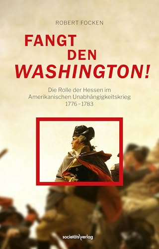 Fangt den Washington: Die Rolle der Hessen im Amerikanischen Unabhängigkeitskrieg 1776–1783