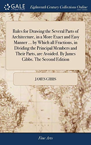 Rules for Drawing the Several Parts of Architecture, in a More Exact and Easy Manner ... by Which all Fractions, in Dividing the Principal Members and ... Avoided. By James Gibbs. The Second Edition
