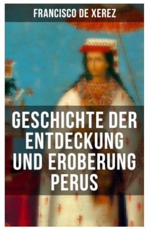 Geschichte der Entdeckung und Eroberung Perus: Augenzeugenbericht über Pizarros Zug, Cajamarca und den Untergang des Inkareichs