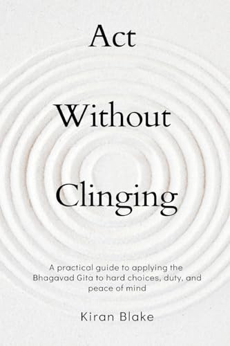 Act Without Clinging: A practical guide to applying the Bhagavad Gita to hard choices, duty, and peace of mind