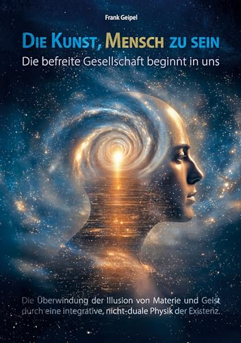 Die Kunst, Mensch zu sein - Die befreite Gesellschaft beginnt in uns: Die Überwindung der Illusion von Materie und Geist durch eine integrative, nicht-duale Physik der Existenz