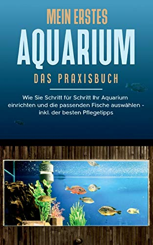Mein erstes Aquarium - Das Praxisbuch: Wie Sie Schritt für Schritt Ihr Aquarium einrichten und die passenden Fische auswählen - inkl. der besten Pflegetipps