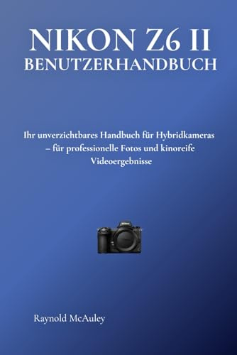 NIKON Z6 II BENUTZERHANDBUCH: Ihr unverzichtbares Handbuch für Hybridkameras – für professionelle Fotos und kinoreife Videoergebnisse