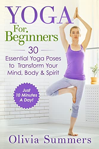 Yoga For Beginners: Learn Yoga in Just 10 Minutes a Day— 30 Essential Yoga Poses to Completely Transform Your Mind, Body & Spirit