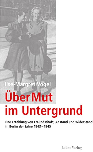 Über Mut im Untergrund: Eine Erzählung von Freundschaft, Anstand und Widerstand im Berlin der Jahre 1943–1945 (Schriften der Gedenkstätte Deutscher Widerstand: Reihe B: Quellen und Zeugnisse)
