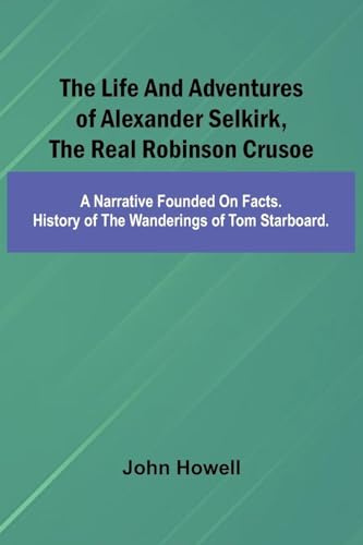 The life and adventures of Alexander Selkirk, the real Robinson Crusoe: A narrative founded on facts. History of the wanderings of Tom Starboard.