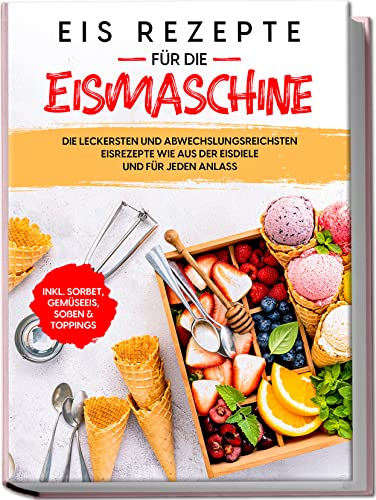 Eis Rezepte für die Eismaschine: Die leckersten und abwechslungsreichsten Eisrezepte wie aus der Eisdiele und für jeden Anlass | inkl. Sorbet, Gemüseeis, Soßen & Toppings