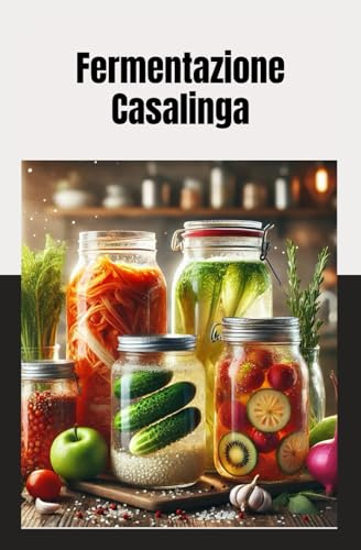 Fermentazione Casalinga: Tecniche e Ricette Facili per Creare Crauti, Kimchi, Kombucha, Yogurt e Tanto Altro