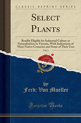 Select Plants, Vol. 1 (Classic Reprint): Readily Eligible for Industrial Culture or Naturalisation in Victoria, With Indications of Their Native Countries and Some of Their Uses